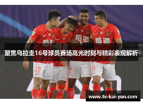 聚焦乌拉圭16号球员赛场高光时刻与精彩表现解析