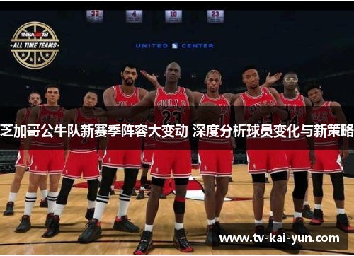 芝加哥公牛队新赛季阵容大变动 深度分析球员变化与新策略 芝加哥公牛队新赛季阵容大变动 深度分析球员变化与新策略