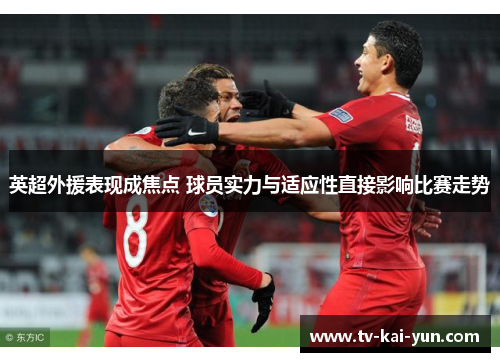 英超外援表现成焦点 球员实力与适应性直接影响比赛走势 英超外援表现成焦点 球员实力与适应性直接影响比赛走势
