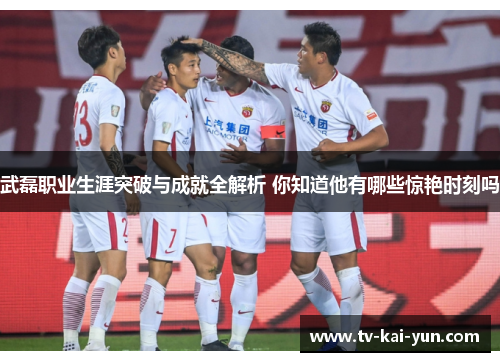 武磊职业生涯突破与成就全解析 你知道他有哪些惊艳时刻吗 武磊职业生涯突破与成就全解析 你知道他有哪些惊艳时刻吗