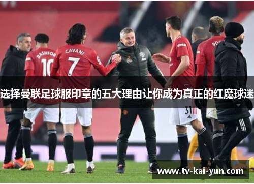 选择曼联足球服印章的五大理由让你成为真正的红魔球迷 选择曼联足球服印章的五大理由让你成为真正的红魔球迷