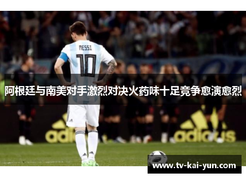 阿根廷与南美对手激烈对决火药味十足竞争愈演愈烈