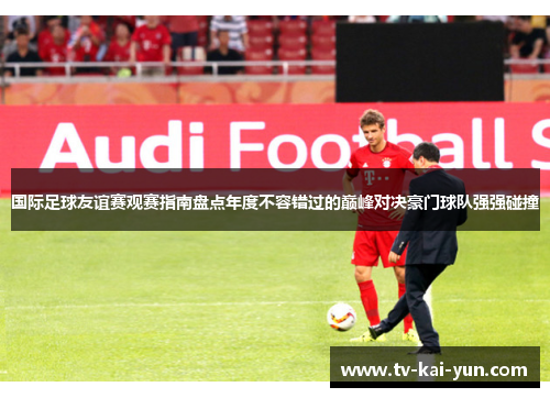 国际足球友谊赛观赛指南盘点年度不容错过的巅峰对决豪门球队强强碰撞