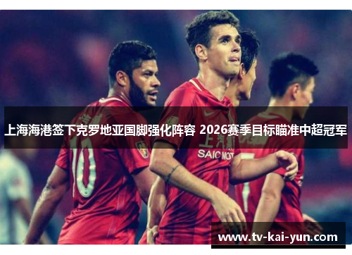上海海港签下克罗地亚国脚强化阵容 2026赛季目标瞄准中超冠军