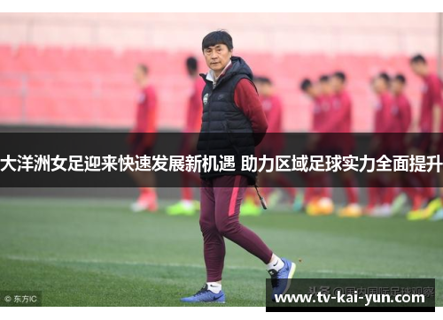 大洋洲女足迎来快速发展新机遇 助力区域足球实力全面提升 大洋洲女足迎来快速发展新机遇 助力区域足球实力全面提升