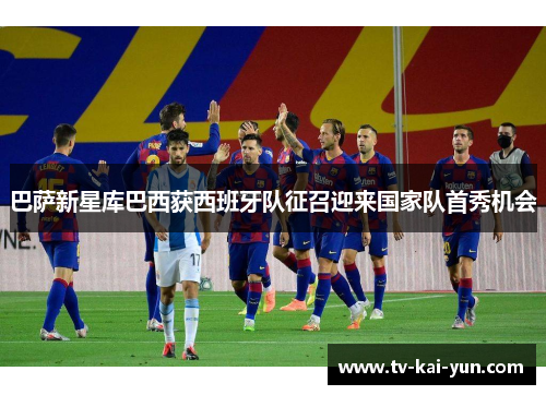 巴萨新星库巴西获西班牙队征召迎来国家队首秀机会 巴萨新星库巴西获西班牙队征召迎来国家队首秀机会