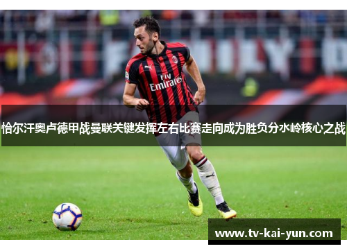 恰尔汗奥卢德甲战曼联关键发挥左右比赛走向成为胜负分水岭核心之战