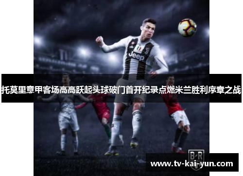 托莫里意甲客场高高跃起头球破门首开纪录点燃米兰胜利序章之战 托莫里意甲客场高高跃起头球破门首开纪录点燃米兰胜利序章之战