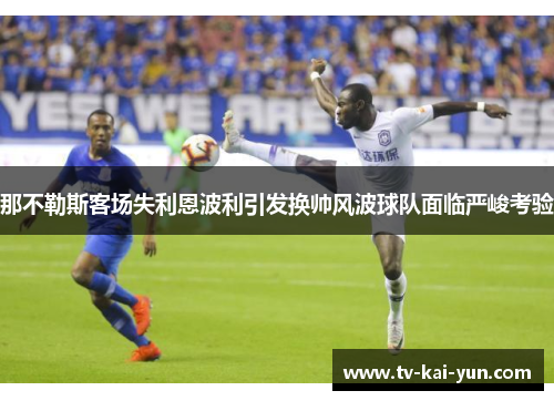 那不勒斯客场失利恩波利引发换帅风波球队面临严峻考验