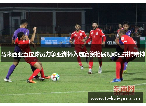 马来西亚五位球员力争亚洲杯入选赛资格展现顽强拼搏精神
