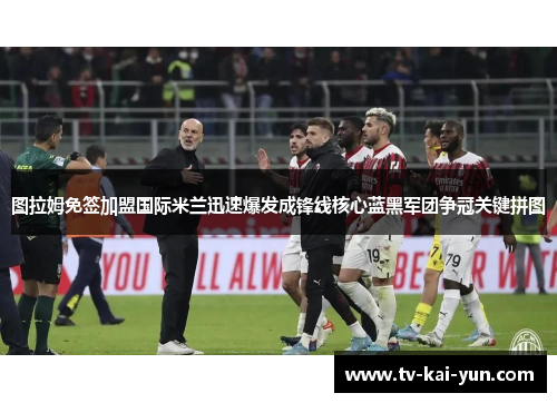 图拉姆免签加盟国际米兰迅速爆发成锋线核心蓝黑军团争冠关键拼图